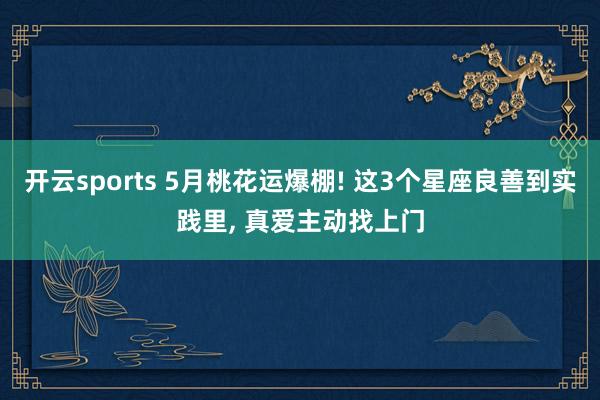 开云sports 5月桃花运爆棚! 这3个星座良善到实践里， 真爱主动找上门