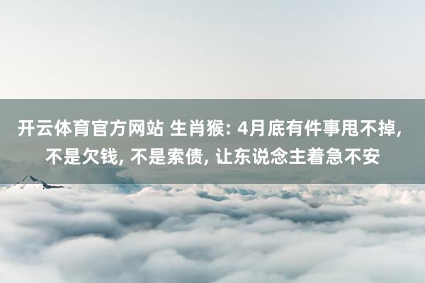 开云体育官方网站 生肖猴: 4月底有件事甩不掉， 不是欠钱， 不是索债， 让东说念主着急不安