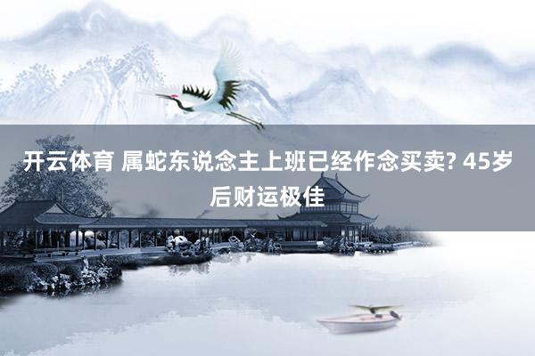 开云体育 属蛇东说念主上班已经作念买卖? 45岁后财运极佳
