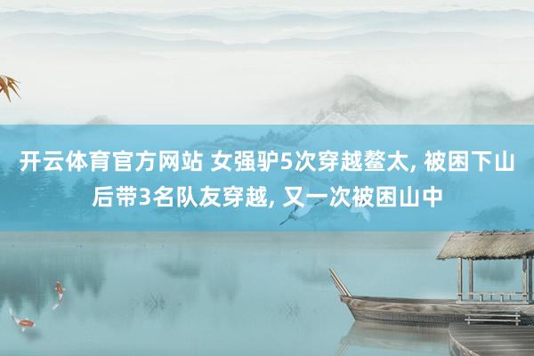 开云体育官方网站 女强驴5次穿越鳌太， 被困下山后带3名队友穿越， 又一次被困山中