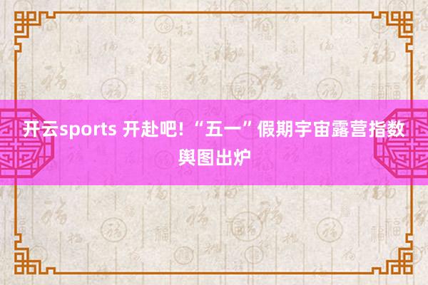 开云sports 开赴吧! “五一”假期宇宙露营指数舆图出炉