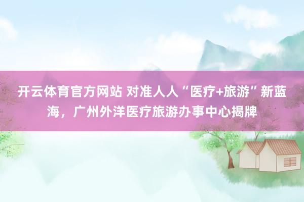 开云体育官方网站 对准人人“医疗+旅游”新蓝海，广州外洋医疗旅游办事中心揭牌