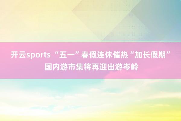 开云sports “五一”春假连休催热“加长假期” 国内游市集将再迎出游岑岭