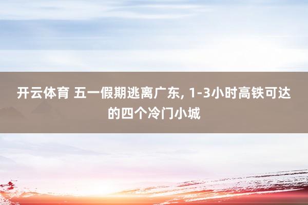 开云体育 五一假期逃离广东， 1-3小时高铁可达的四个冷门小城