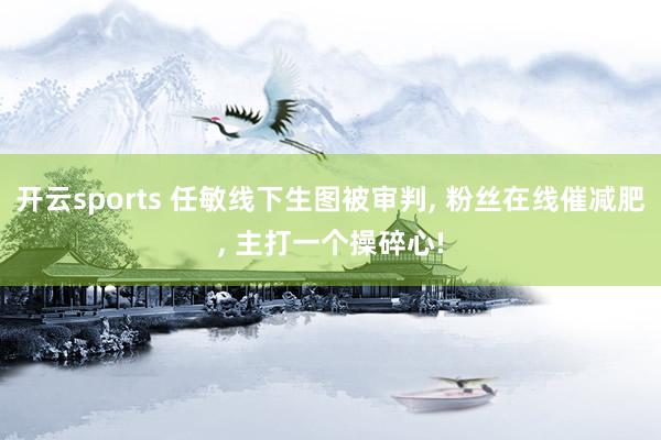 开云sports 任敏线下生图被审判， 粉丝在线催减肥， 主打一个操碎心!