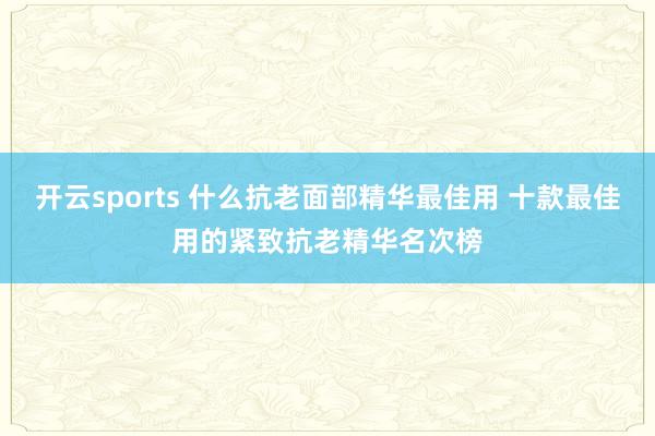 开云sports 什么抗老面部精华最佳用 十款最佳用的紧致抗老精华名次榜