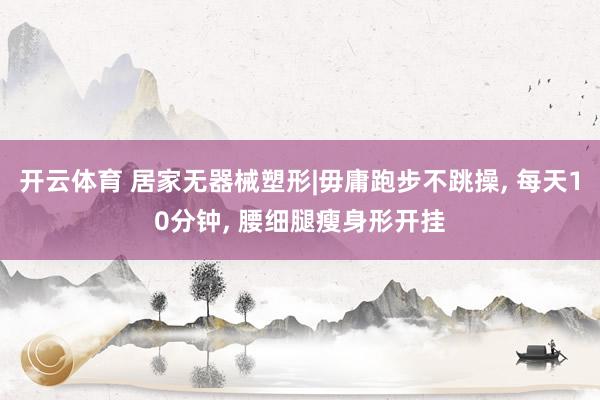 开云体育 居家无器械塑形|毋庸跑步不跳操， 每天10分钟， 腰细腿瘦身形开挂
