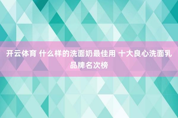 开云体育 什么样的洗面奶最佳用 十大良心洗面乳品牌名次榜