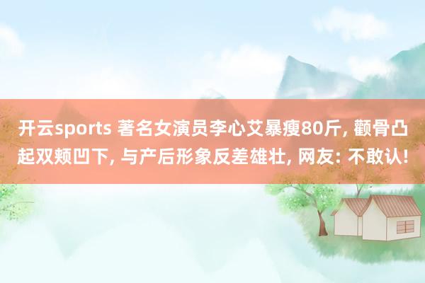 开云sports 著名女演员李心艾暴瘦80斤， 颧骨凸起双颊凹下， 与产后形象反差雄壮， 网友: 不敢认!