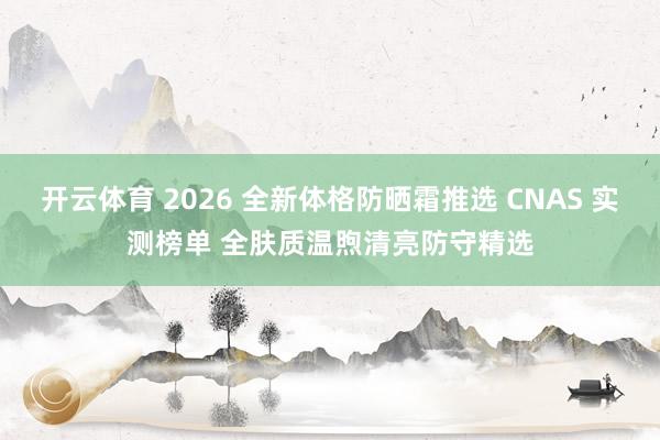开云体育 2026 全新体格防晒霜推选 CNAS 实测榜单 全肤质温煦清亮防守精选