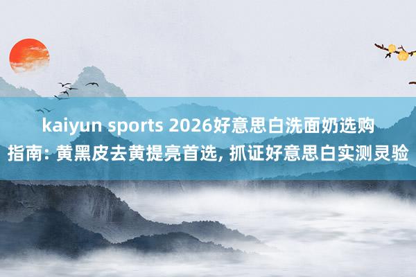 kaiyun sports 2026好意思白洗面奶选购指南: 黄黑皮去黄提亮首选， 抓证好意思白实测灵验