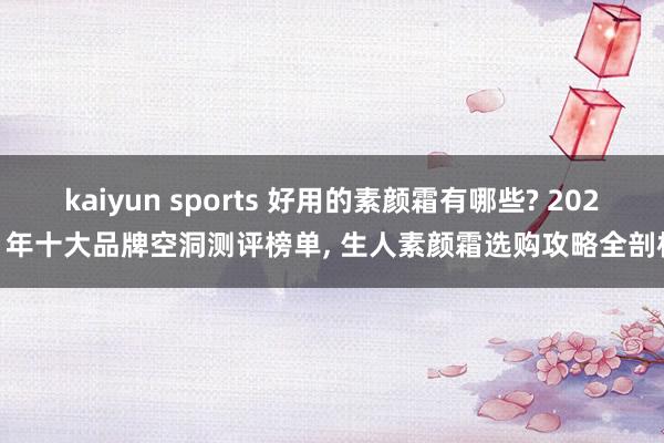 kaiyun sports 好用的素颜霜有哪些? 2026 年十大品牌空洞测评榜单， 生人素颜霜选购攻略全剖析