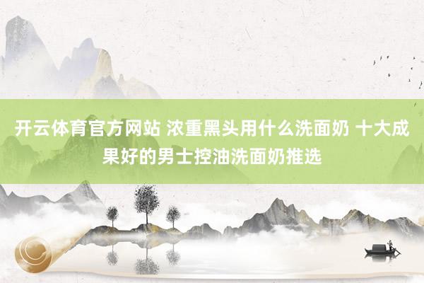 开云体育官方网站 浓重黑头用什么洗面奶 十大成果好的男士控油洗面奶推选