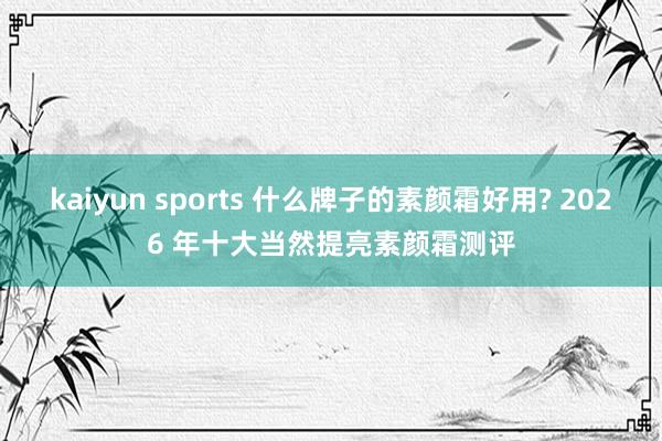 kaiyun sports 什么牌子的素颜霜好用? 2026 年十大当然提亮素颜霜测评