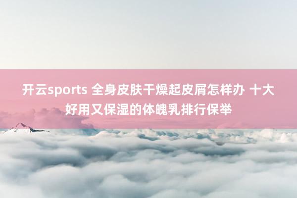 开云sports 全身皮肤干燥起皮屑怎样办 十大好用又保湿的体魄乳排行保举