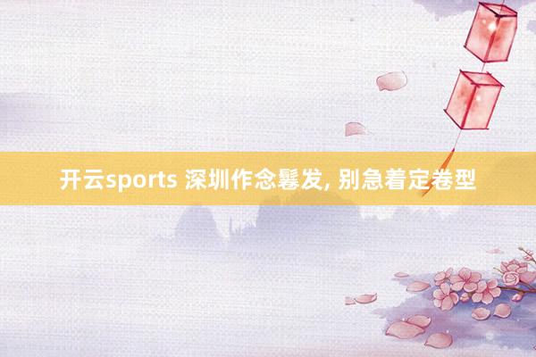 开云sports 深圳作念鬈发， 别急着定卷型