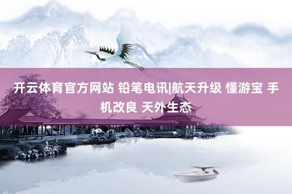 开云体育官方网站 铅笔电讯|航天升级 懂游宝 手机改良 天外生态