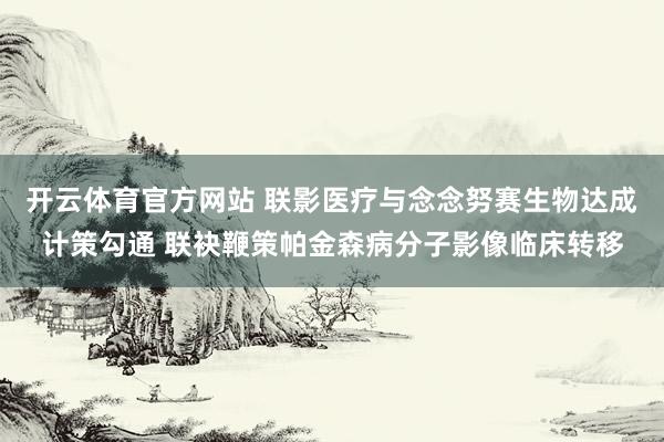 开云体育官方网站 联影医疗与念念努赛生物达成计策勾通 联袂鞭策帕金森病分子影像临床转移