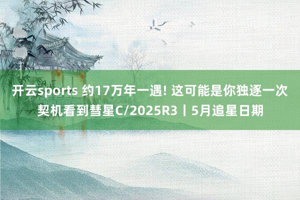 开云sports 约17万年一遇! 这可能是你独逐一次契机看到彗星C/2025R3丨5月追星日期