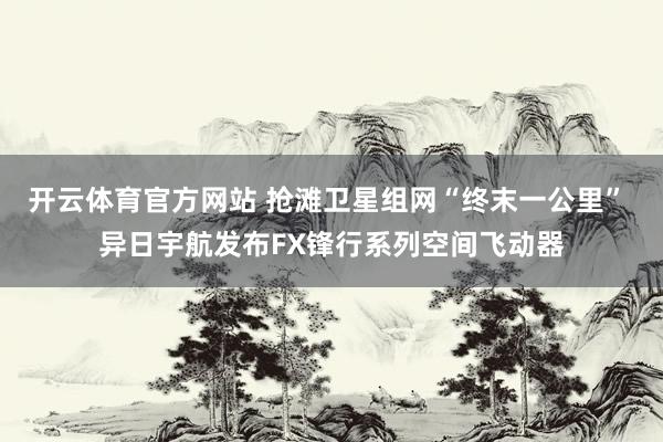 开云体育官方网站 抢滩卫星组网“终末一公里” 异日宇航发布FX锋行系列空间飞动器