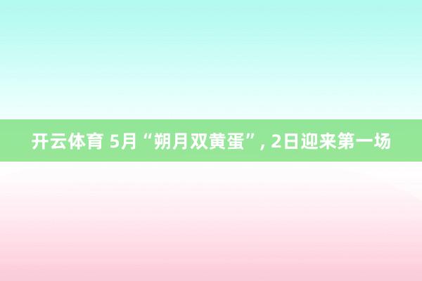 开云体育 5月“朔月双黄蛋”， 2日迎来第一场