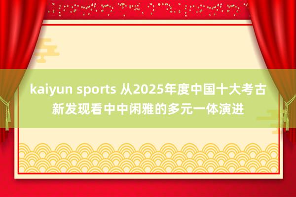kaiyun sports 从2025年度中国十大考古新发现看中中闲雅的多元一体演进