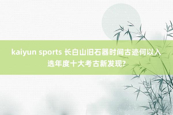 kaiyun sports 长白山旧石器时间古迹何以入选年度十大考古新发现?