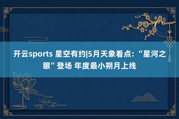 开云sports 星空有约|5月天象看点: “星河之眼”登场 年度最小朔月上线
