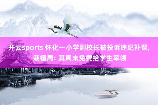 开云sports 怀化一小学副校长被投诉违纪补课， 栽植局: 其周末免费给学生率领