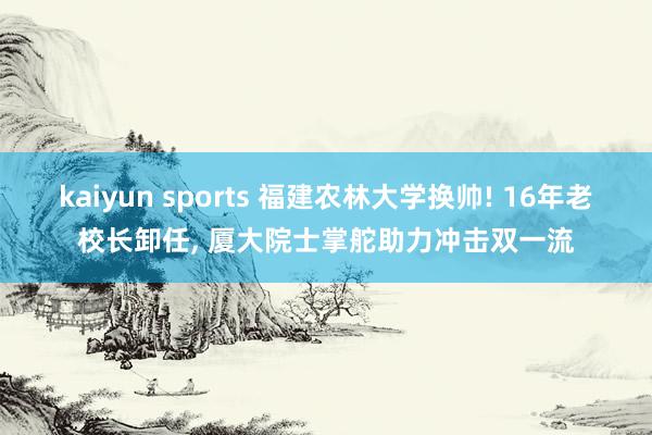 kaiyun sports 福建农林大学换帅! 16年老校长卸任， 厦大院士掌舵助力冲击双一流
