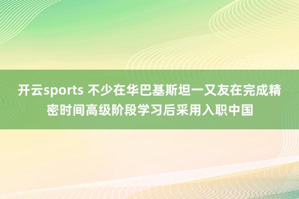 开云sports 不少在华巴基斯坦一又友在完成精密时间高级阶段学习后采用入职中国