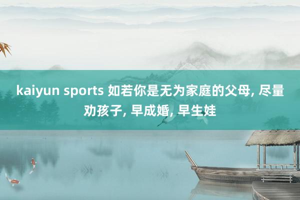 kaiyun sports 如若你是无为家庭的父母， 尽量劝孩子， 早成婚， 早生娃