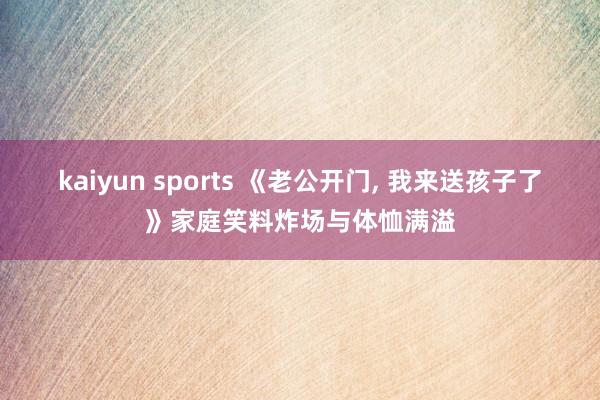 kaiyun sports 《老公开门， 我来送孩子了》家庭笑料炸场与体恤满溢