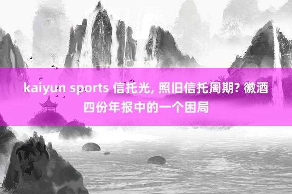 kaiyun sports 信托光， 照旧信托周期? 徽酒四份年报中的一个困局