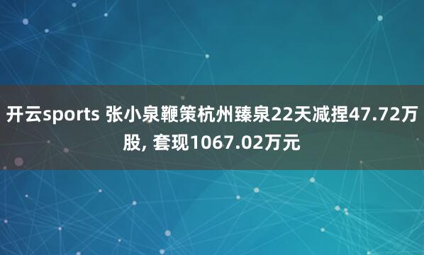 开云sports 张小泉鞭策杭州臻泉22天减捏47.72万股， 套现1067.02万元