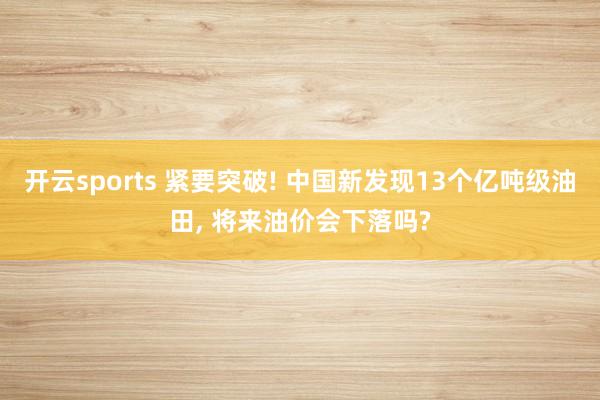 开云sports 紧要突破! 中国新发现13个亿吨级油田， 将来油价会下落吗?