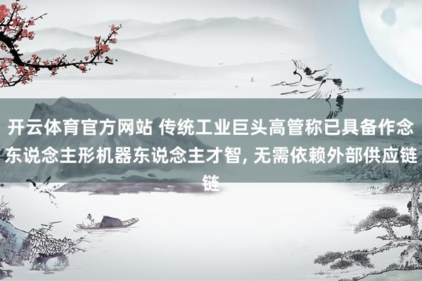 开云体育官方网站 传统工业巨头高管称已具备作念东说念主形机器东说念主才智， 无需依赖外部供应链