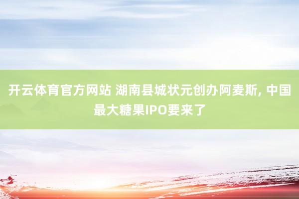 开云体育官方网站 湖南县城状元创办阿麦斯， 中国最大糖果IPO要来了