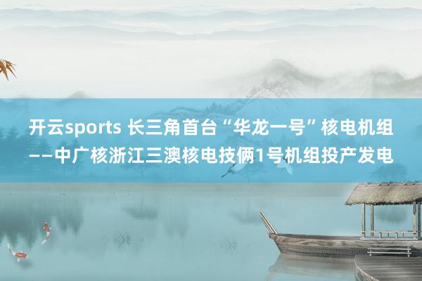 开云sports 长三角首台“华龙一号”核电机组——中广核浙江三澳核电技俩1号机组投产发电