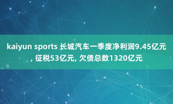 kaiyun sports 长城汽车一季度净利润9.45亿元， 征税53亿元， 欠债总数1320亿元