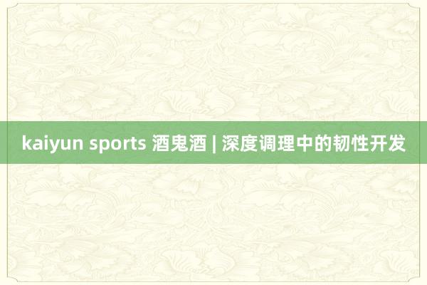 kaiyun sports 酒鬼酒 | 深度调理中的韧性开发