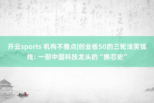 开云sports 机构不雅点|创业板50的三轮浅笑弧线: 一部中国科技龙头的“换芯史”