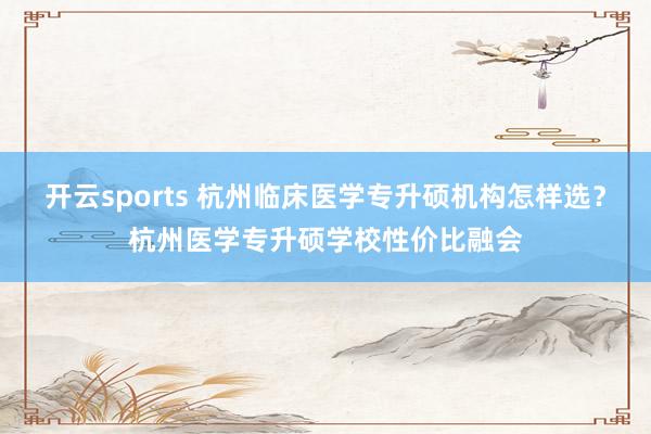 开云sports 杭州临床医学专升硕机构怎样选？杭州医学专升硕学校性价比融会