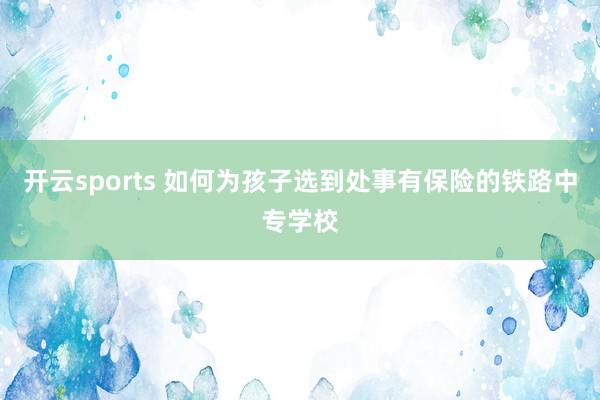 开云sports 如何为孩子选到处事有保险的铁路中专学校