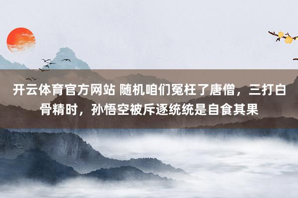 开云体育官方网站 随机咱们冤枉了唐僧，三打白骨精时，孙悟空被斥逐统统是自食其果