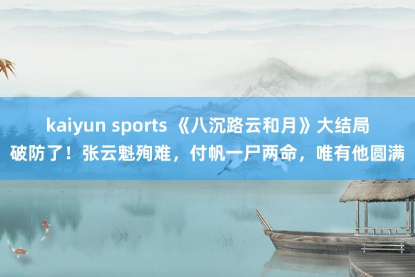 kaiyun sports 《八沉路云和月》大结局破防了！张云魁殉难，付帆一尸两命，唯有他圆满