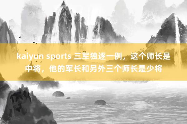 kaiyun sports 三军独逐一例，这个师长是中将，他的军长和另外三个师长是少将