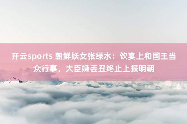 开云sports 朝鲜妖女张绿水：饮宴上和国王当众行事，大臣嫌丢丑终止上报明朝