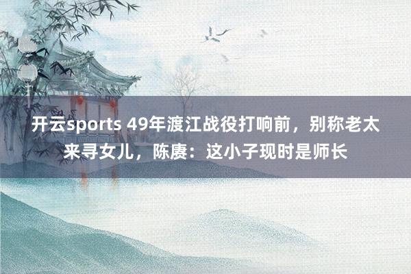 开云sports 49年渡江战役打响前，别称老太来寻女儿，陈赓：这小子现时是师长