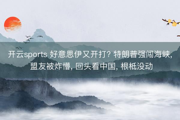 开云sports 好意思伊又开打? 特朗普强闯海峡， 盟友被炸懵， 回头看中国， 根柢没动